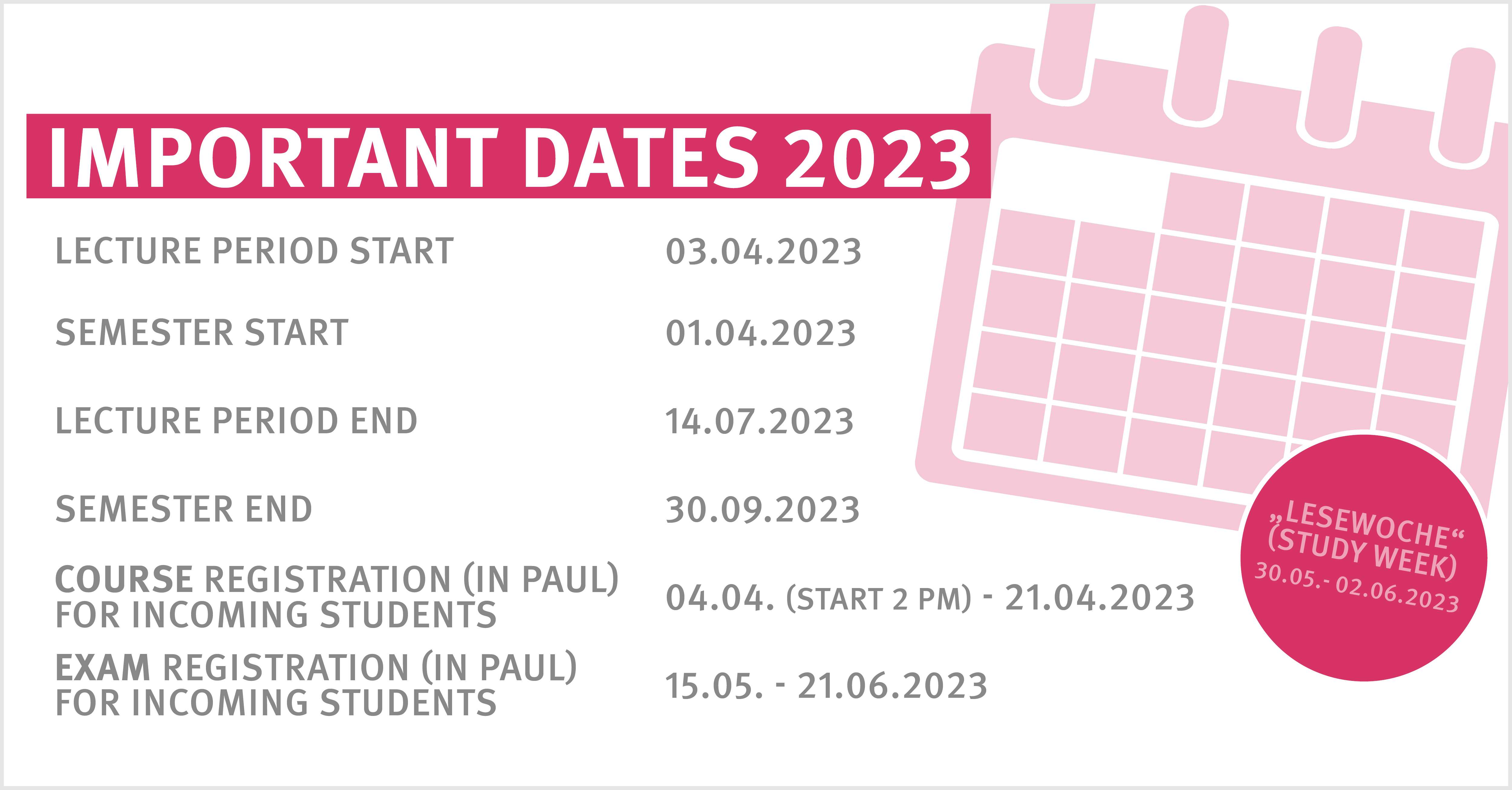 Important Dates SoSe 2023  Lecture period start: 03.04.2023 Semester start: 01.04.2023 Lecture period end: 14.07.2023 Semester end: 30.09.2023 Course registration (in PAUL) for incoming students: 04.04.2023 (start 2 pm) - 21.04.2023 Exam registration (in PAUL) for incoming students: 15.05. - 21.06.2023  „Lesewoche“ (study week) 30.05.2023 - 02.06.2023